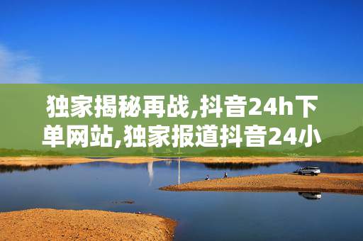 独家揭秘再战,抖音24h下单网站,独家报道抖音24小时极速下单网站全新上线，购物从此更轻松！